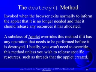 The destroy() Method
Invoked when the browser exits normally to inform
the applet that it is no longer needed and that it
should release any resources it has allocated.

A subclass of Applet overrides this method if it has
any operation that needs to be performed before it
is destroyed. Usually, you won't need to override
this method unless you wish to release specific
resources, such as threads that the applet created.

         Liang, Introduction to Java Programming, Ninth Edition, (c) 2013 Pearson Education, Inc. All
                                              rights reserved.
                                                                                                        16
 