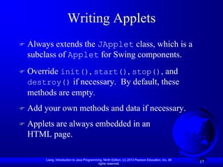 Writing Applets
   Always extends the JApplet class, which is a
    subclass of Applet for Swing components.
   Override init(), start(), stop(), and
    destroy() if necessary. By default, these
    methods are empty.
   Add your own methods and data if necessary.
   Applets are always embedded in an
    HTML page.

         Liang, Introduction to Java Programming, Ninth Edition, (c) 2013 Pearson Education, Inc. All
                                              rights reserved.
                                                                                                        17
 