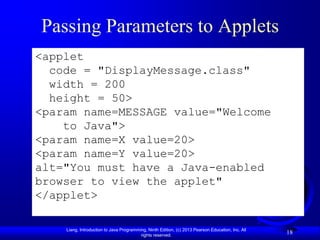 Passing Parameters to Applets
<applet
  code = "DisplayMessage.class"
  width = 200
  height = 50>
<param name=MESSAGE value="Welcome
    to Java">
<param name=X value=20>
<param name=Y value=20>
alt="You must have a Java-enabled
browser to view the applet"
</applet>

    Liang, Introduction to Java Programming, Ninth Edition, (c) 2013 Pearson Education, Inc. All
                                         rights reserved.
                                                                                                   18
 