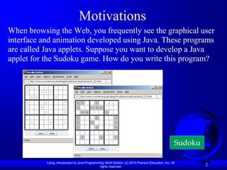 Motivations
When browsing the Web, you frequently see the graphical user
interface and animation developed using Java. These programs
are called Java applets. Suppose you want to develop a Java
applet for the Sudoku game. How do you write this program?




                                                                                                      Sudoku

           Liang, Introduction to Java Programming, Ninth Edition, (c) 2013 Pearson Education, Inc. All
                                                rights reserved.
                                                                                                               2
 