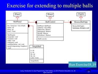 Exercise for extending to multiple balls
             JPanel                                                  JPanel                                             JApplet
            -char token                                            -char                                               -char token
                                      1        1                   token                         1     1
           BallPanel
           +getToken                                              BallControl                                       +getToken
                                                                                                                  BounceBallApp
            +setToken                                              +getToken                                        +setToken
            +paintCom
-list: ArrayList // list of balls                                  +setToken
                                                    -ballPanel: BallPanel                                           +paintComp
                                                                                                             +BounceBallApp()
-radius: intponet                                                  +paintCo
                                                    -jsbDelay: JScrollBar                                           onet
                                                                                                             +main(args: String[]): void
-delay: int +mouseCli                                              mponet
                                                    -jbtResume: JButton                                             +mouseClic
            cked
-timer: Timer                                                      +mouseCli
                                                    -jbtSuspend: JButton                                            ked
                                                    -jbtAdd: JButton
                                                                   cked
+BallPanel()                                        -jbtSubtract: JButton
+suspend(): void
+resume(): void                                     +BallControl()
+add(): void
+subtract(): void
+setDelay(delay: int): void
+paintComponent(g: Graphics):                SingleBall
 void
                                          +x: int
                                          +y: int
                                          +dx: int
                                          +dy: int
                                          +color: Color
                                          +SingleBall()

                                                                                                           Run Exercise18_19
                        Liang, Introduction to Java Programming, Ninth Edition, (c) 2013 Pearson Education, Inc. All
                                                             rights reserved.
                                                                                                                                     23
 