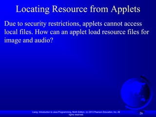 Locating Resource from Applets
Due to security restrictions, applets cannot access
local files. How can an applet load resource files for
image and audio?




          Liang, Introduction to Java Programming, Ninth Edition, (c) 2013 Pearson Education, Inc. All
                                               rights reserved.
                                                                                                         26
 