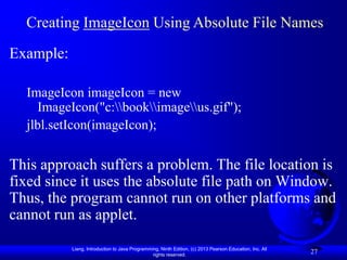Creating ImageIcon Using Absolute File Names
Example:

  ImageIcon imageIcon = new
     ImageIcon("c:bookimageus.gif");
  jlbl.setIcon(imageIcon);

This approach suffers a problem. The file location is
fixed since it uses the absolute file path on Window.
Thus, the program cannot run on other platforms and
cannot run as applet.

           Liang, Introduction to Java Programming, Ninth Edition, (c) 2013 Pearson Education, Inc. All
                                                rights reserved.
                                                                                                          27
 
