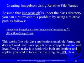 Creating ImageIcon Using Relative File Names
Assume that image/us.gif is under the class directory,
you can circumvent this problem by using a relative
path as follows:

   ImageIcon imageIcon = new ImageIcon("image/us.gif");
   jlbl.setIcon(imageIcon);


This works fine with Java applications on all platforms, but
does not work with Java applets because applets cannot load
local files. To make it to work with both applications and
applets, you need to locate the file using the URL class.

           Liang, Introduction to Java Programming, Ninth Edition, (c) 2013 Pearson Education, Inc. All
                                                rights reserved.
                                                                                                          28
 