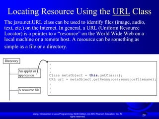 Locating Resource Using the URL Class
The java.net.URL class can be used to identify files (image, audio,
text, etc.) on the Internet. In general, a URL (Uniform Resource
Locator) is a pointer to a “resource” on the World Wide Web on a
local machine or a remote host. A resource can be something as
simple as a file or a directory.

Directory
                                      .
                                      .
            An applet or              .
            application               Class metaObject = this.getClass();
                                      URL url = metaObject.getResource(resourceFilename);
                                      .
                                      .
            A resource file           .




                      Liang, Introduction to Java Programming, Ninth Edition, (c) 2013 Pearson Education, Inc. All
                                                           rights reserved.
                                                                                                                     29
 