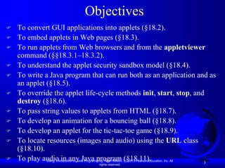 Objectives
   To convert GUI applications into applets (§18.2).
   To embed applets in Web pages (§18.3).
   To run applets from Web browsers and from the appletviewer
    command (§§18.3.1–18.3.2).
   To understand the applet security sandbox model (§18.4).
   To write a Java program that can run both as an application and as
    an applet (§18.5).
   To override the applet life-cycle methods init, start, stop, and
    destroy (§18.6).
   To pass string values to applets from HTML (§18.7).
   To develop an animation for a bouncing ball (§18.8).
   To develop an applet for the tic-tac-toe game (§18.9).
   To locate resources (images and audio) using the URL class
    (§18.10).
   To play audio in any Java program (§18.11).
              Liang, Introduction to Java Programming, Ninth Edition, (c) 2013 Pearson Education, Inc. All
                                                                                                           3
                                              rights reserved.
 
