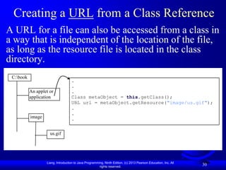 Creating a URL from a Class Reference
A URL for a file can also be accessed from a class in
a way that is independent of the location of the file,
as long as the resource file is located in the class
directory.
 C:book
                                    .
                                    .
           An applet or             .
           application              Class metaObject = this.getClass();
                                    URL url = metaObject.getResource("image/us.gif");
                                    .
                                    .
           image                    .


                     us.gif




                   Liang, Introduction to Java Programming, Ninth Edition, (c) 2013 Pearson Education, Inc. All
                                                        rights reserved.
                                                                                                                  30
 
