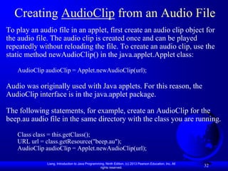 Creating AudioClip from an Audio File
To play an audio file in an applet, first create an audio clip object for
the audio file. The audio clip is created once and can be played
repeatedly without reloading the file. To create an audio clip, use the
static method newAudioClip() in the java.applet.Applet class:

   AudioClip audioClip = Applet.newAudioClip(url);

Audio was originally used with Java applets. For this reason, the
AudioClip interface is in the java.applet package.

The following statements, for example, create an AudioClip for the
beep.au audio file in the same directory with the class you are running.

   Class class = this.getClass();
   URL url = class.getResource("beep.au");
   AudioClip audioClip = Applet.newAudioClip(url);

              Liang, Introduction to Java Programming, Ninth Edition, (c) 2013 Pearson Education, Inc. All
                                                   rights reserved.
                                                                                                             32
 