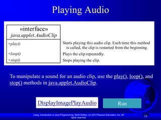 Playing Audio
      «interface»
 java.applet.AudioClip
+play()                                  Starts playing this audio clip. Each time this method
                                           is called, the clip is restarted from the beginning.
+loop()                                  Plays the clip repeatedly.
+stop()                                  Stops playing the clip.



 To manipulate a sound for an audio clip, use the play(), loop(), and
 stop() methods in java.applet.AudioClip.


                DisplayImagePlayAudio                                                            Run
            Liang, Introduction to Java Programming, Ninth Edition, (c) 2013 Pearson Education, Inc. All
                                                 rights reserved.
                                                                                                           33
 