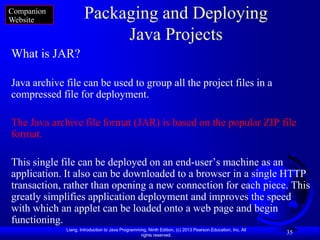 Companion
Website               Packaging and Deploying
                           Java Projects
What is JAR?

Java archive file can be used to group all the project files in a
compressed file for deployment.

The Java archive file format (JAR) is based on the popular ZIP file
format.

This single file can be deployed on an end-user’s machine as an
application. It also can be downloaded to a browser in a single HTTP
transaction, rather than opening a new connection for each piece. This
greatly simplifies application deployment and improves the speed
with which an applet can be loaded onto a web page and begin
functioning.
             Liang, Introduction to Java Programming, Ninth Edition, (c) 2013 Pearson Education, Inc. All
                                                  rights reserved.
                                                                                                            35
 