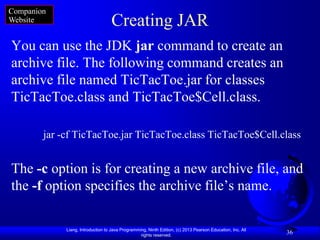 Companion
Website                             Creating JAR
You can use the JDK jar command to create an
archive file. The following command creates an
archive file named TicTacToe.jar for classes
TicTacToe.class and TicTacToe$Cell.class.

        jar -cf TicTacToe.jar TicTacToe.class TicTacToe$Cell.class


The -c option is for creating a new archive file, and
the -f option specifies the archive file’s name.

             Liang, Introduction to Java Programming, Ninth Edition, (c) 2013 Pearson Education, Inc. All
                                                  rights reserved.
                                                                                                            36
 