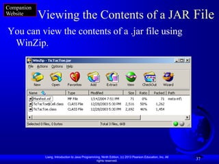 Companion
Website
            Viewing the Contents of a JAR File
You can view the contents of a .jar file using
 WinZip.




             Liang, Introduction to Java Programming, Ninth Edition, (c) 2013 Pearson Education, Inc. All
                                                  rights reserved.
                                                                                                            37
 