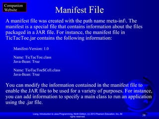 Companion
Website                              Manifest File
A manifest file was created with the path name meta-inf. The
manifest is a special file that contains information about the files
packaged in a JAR file. For instance, the manifest file in
TicTacToe.jar contains the following information:
    Manifest-Version: 1.0

    Name: TicTacToe.class
    Java-Bean: True

    Name: TioTacToe$Cell.class
    Java-Bean: True

You can modify the information contained in the manifest file to
enable the JAR file to be used for a variety of purposes. For instance,
you can add information to specify a main class to run an application
using the .jar file.

               Liang, Introduction to Java Programming, Ninth Edition, (c) 2013 Pearson Education, Inc. All
                                                    rights reserved.
                                                                                                              38
 