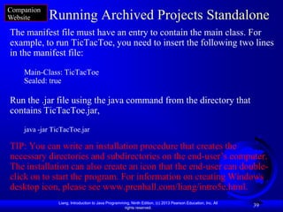 Companion
Website     Running Archived Projects Standalone
The manifest file must have an entry to contain the main class. For
example, to run TicTacToe, you need to insert the following two lines
in the manifest file:

    Main-Class: TicTacToe
    Sealed: true

Run the .jar file using the java command from the directory that
contains TicTacToe.jar,
    java -jar TicTacToe.jar

TIP: You can write an installation procedure that creates the
necessary directories and subdirectories on the end-user’s computer.
The installation can also create an icon that the end-user can double-
click on to start the program. For information on creating Windows
desktop icon, please see www.prenhall.com/liang/intro5e.html.
                Liang, Introduction to Java Programming, Ninth Edition, (c) 2013 Pearson Education, Inc. All
                                                     rights reserved.
                                                                                                               39
 