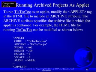 Companion
Website     Running Archived Projects As Applet
To run TicTacToe as an applet, modify the <APPLET> tag
in the HTML file to include an ARCHIVE attribute. The
ARCHIVE attribute specifies the archive file in which the
applet is contained. For example, the HTML file for
running TicTacToe can be modified as shown below:

        <APPLET
         CODE = "TicTacToe.class"
         ARCHIVE = "TicTacToe.jar"
         WIDTH = 400
         HEIGHT = 300
         HSPACE = 0
         VSPACE = 0
         ALIGN = Middle
        >
        </APPLET>
             Liang, Introduction to Java Programming, Ninth Edition, (c) 2013 Pearson Education, Inc. All
                                                  rights reserved.
                                                                                                            40
 