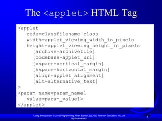 The <applet> HTML Tag
<applet
   code=classfilename.class
   width=applet_viewing_width_in_pixels
   height=applet_viewing_height_in_pixels
     [archive=archivefile]
     [codebase=applet_url]
     [vspace=vertical_margin]
     [hspace=horizontal_margin]
     [align=applet_alignment]
     [alt=alternative_text]
>
<param name=param_name1
   value=param_value1>
</applet>

     Liang, Introduction to Java Programming, Ninth Edition, (c) 2013 Pearson Education, Inc. All
                                          rights reserved.
                                                                                                    5
 