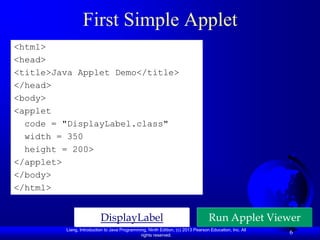 First Simple Applet
<html>
<head>
<title>Java Applet Demo</title>
</head>
<body>
<applet
  code = "DisplayLabel.class"
  width = 350
  height = 200>
</applet>
</body>
</html>


                          DisplayLabel                                           Run Applet Viewer
         Liang, Introduction to Java Programming, Ninth Edition, (c) 2013 Pearson Education, Inc. All
                                              rights reserved.
                                                                                                        6
 