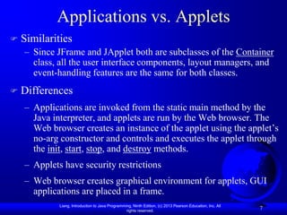 Applications vs. Applets
   Similarities
    – Since JFrame and JApplet both are subclasses of the Container
      class, all the user interface components, layout managers, and
      event-handling features are the same for both classes.
   Differences
    – Applications are invoked from the static main method by the
      Java interpreter, and applets are run by the Web browser. The
      Web browser creates an instance of the applet using the applet’s
      no-arg constructor and controls and executes the applet through
      the init, start, stop, and destroy methods.
    – Applets have security restrictions
    – Web browser creates graphical environment for applets, GUI
      applications are placed in a frame.
             Liang, Introduction to Java Programming, Ninth Edition, (c) 2013 Pearson Education, Inc. All
                                                  rights reserved.
                                                                                                            7
 