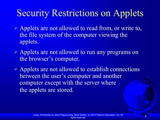 Security Restrictions on Applets
   Applets are not allowed to read from, or write to,
    the file system of the computer viewing the
    applets.
   Applets are not allowed to run any programs on
    the browser’s computer.
   Applets are not allowed to establish connections
    between the user’s computer and another
    computer except with the server where
    the applets are stored.


         Liang, Introduction to Java Programming, Ninth Edition, (c) 2013 Pearson Education, Inc. All
                                              rights reserved.
                                                                                                        8
 