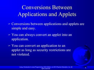 Conversions Between
        Applications and Applets
   Conversions between applications and applets are
    simple and easy.
   You can always convert an applet into an
    application.
   You can convert an application to an
    applet as long as security restrictions are
    not violated.


         Liang, Introduction to Java Programming, Ninth Edition, (c) 2013 Pearson Education, Inc. All
                                              rights reserved.
                                                                                                        9
 