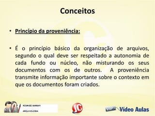 Conceitos
• Princípio da proveniência:
• É o princípio básico da organização de arquivos,
segundo o qual deve ser respeitado a autonomia de
cada fundo ou núcleo, não misturando os seus
documentos com os de outros. A proveniência
transmite informação importante sobre o contexto em
que os documentos foram criados.
 