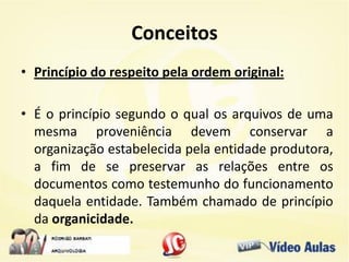 Conceitos
• Princípio do respeito pela ordem original:
• É o princípio segundo o qual os arquivos de uma
mesma proveniência devem conservar a
organização estabelecida pela entidade produtora,
a fim de se preservar as relações entre os
documentos como testemunho do funcionamento
daquela entidade. Também chamado de princípio
da organicidade.
 