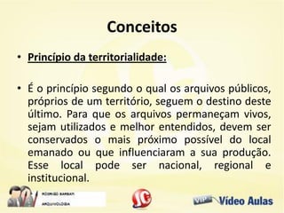 Conceitos
• Princípio da territorialidade:
• É o princípio segundo o qual os arquivos públicos,
próprios de um território, seguem o destino deste
último. Para que os arquivos permaneçam vivos,
sejam utilizados e melhor entendidos, devem ser
conservados o mais próximo possível do local
emanado ou que influenciaram a sua produção.
Esse local pode ser nacional, regional e
institucional.
 