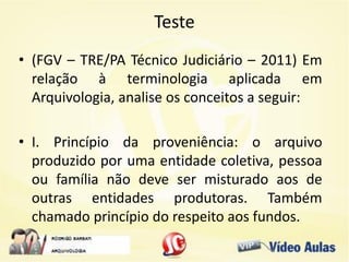 Teste
• (FGV – TRE/PA Técnico Judiciário – 2011) Em
relação à terminologia aplicada em
Arquivologia, analise os conceitos a seguir:
• I. Princípio da proveniência: o arquivo
produzido por uma entidade coletiva, pessoa
ou família não deve ser misturado aos de
outras entidades produtoras. Também
chamado princípio do respeito aos fundos.
 