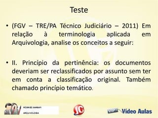 Teste
• (FGV – TRE/PA Técnico Judiciário – 2011) Em
relação à terminologia aplicada em
Arquivologia, analise os conceitos a seguir:
• II. Princípio da pertinência: os documentos
deveriam ser reclassificados por assunto sem ter
em conta a classificação original. Também
chamado princípio temático.
 
