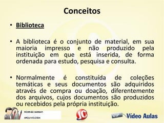 Conceitos
• Biblioteca
• A biblioteca é o conjunto de material, em sua
maioria impresso e não produzido pela
instituição em que está inserida, de forma
ordenada para estudo, pesquisa e consulta.
• Normalmente é constituída de coleções
temáticas e seus documentos são adquiridos
através de compra ou doação, diferentemente
dos arquivos, cujos documentos são produzidos
ou recebidos pela própria instituição.
 