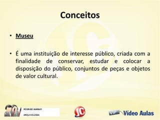 Conceitos
• Museu
• É uma instituição de interesse público, criada com a
finalidade de conservar, estudar e colocar a
disposição do público, conjuntos de peças e objetos
de valor cultural.
 
