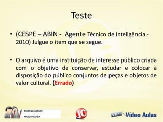 Teste
• (CESPE – ABIN - Agente Técnico de Inteligência -
2010) Julgue o item que se segue.
• O arquivo é uma instituição de interesse público criada
com o objetivo de conservar, estudar e colocar à
disposição do público conjuntos de peças e objetos de
valor cultural. (Errado)
 