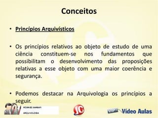 Conceitos
• Princípios Arquivísticos
• Os princípios relativos ao objeto de estudo de uma
ciência constituem-se nos fundamentos que
possibilitam o desenvolvimento das proposições
relativas a esse objeto com uma maior coerência e
segurança.
• Podemos destacar na Arquivologia os princípios a
seguir.
 