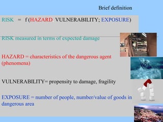 RISK = f (HAZARD, VULNERABILITY; EXPOSURE)
RISK measured in terms of expected damage
HAZARD = characteristics of the dangerous agent
(phenomena)
VULNERABILITY= propensity to damage, fragility
EXPOSURE = number of people, number/value of goods in a
dangerous area
Brief definition
 