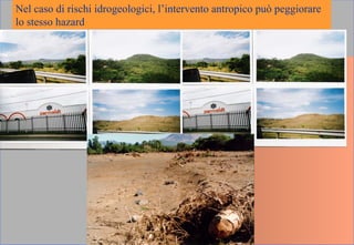 Nel caso di rischi idrogeologici, l’intervento antropico può peggiorare
lo stesso hazard
 