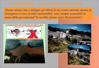 Alcune misure atte a mitigare gli effetti di un evento naturale etremo in
emergenza si sono rivelati insostenibili: sono sempre accettabili in
nome della prevenzione? Si sarebbe potuto agire diversamente?
Sostenibilità ~ prevenzione dei rischi
 