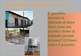 E’ possibile
invocare la
riduzione di danni
futuri come una
priorità a fronte di
domande presenti
pressanti? (il futuro
contro il presente)
Sostenibilità ~ prevenzione dei rischi
 