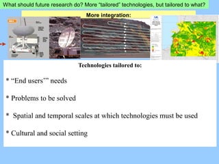 What should future research do? More “tailored” technologies, but tailored to what?
More integration:
Technologies tailored to:
* “End users’” needs
* Problems to be solved
* Spatial and temporal scales at which technologies must be used
* Cultural and social setting
 