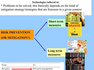 Technologies tailored to:
* Problems to be solved; this basically depends on the kind of
mitigation strategy/strategies that are foreseen in a given context
RISK PREVENTION
(OR MITIGATION?)
Short term
measures
Long term
measures
 