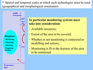* Spatial and temporal scales at which such technologies must be used
(geographical and morphological constraints)
time
impact emergency recovery recostruction
Scale (at which
vulnerabilities are
considered)
Macro
(regional,
national,
global)
meso
micr
o
scale
(of hazards)
local
Multi
-site
regional
Mitigation:
- Monitoring,
- Preparing;
- Planning…
- Preparing
shelters…
Physical
damage:
-S&R
-Damage and losses
assessment
-Evacuation and Sheltering
Systemic
damage:
- Recover lifelines
-Evacuate and shelter
- Keeping monitoring
- Mapping the damage
Long term
effects:
-Allocate funding
- Restauring and
reconstructing
- Keeping monitoring
Hazard time
scale
impact Impact
duration
Repeated
impact
Premonitory
signs
In particular monitoring systems must
take into consideration:
- Available resources;
- Extent of the area to be covered;
- Whether or not monitoring is connected to
modelling and actions;
- Monitoring is fit to the features of the area
to be monitored
 