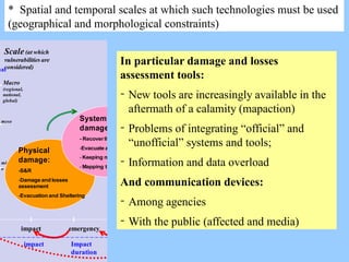 * Spatial and temporal scales at which such technologies must be used
(geographical and morphological constraints)
time
impact emergency recovery recostruction
Scale (at which
vulnerabilities are
considered)
Macro
(regional,
national,
global)
meso
micr
o
i
nal
Physical
damage:
-S&R
-Damage and losses
assessment
-Evacuation and Sheltering
Systemic
damage:
- Recoverlifelines
-Evacuate and shelter
- Keeping monitoring
- Mapping the damage
Long term
effects:
-Allocate funding
- Restauring and
reconstructing
- Keeping monitoring
Hazard time
scale
impact Impact
duration
Repeated
impact
In particular damage and losses
assessment tools:
- New tools are increasingly available in the
aftermath of a calamity (mapaction)
- Problems of integrating “official” and
“unofficial” systems and tools;
- Information and data overload
And communication devices:
- Among agencies
- With the public (affected and media)
 