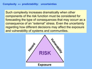 Complexity ↔ predictability: uncertainties
Such complexity increases dramatically when other
components of the risk function must be considered for
forecasting the type of consequences that may occurr as a
consequence of an “external” stress. Even the uncertainty
regarding how different decisions may affect the exposure
and vulnerability of systems and communities.
 