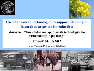 Use of advanced technologies to support planning in
hazardous areas: an introduction
Workshop: “Knowledge and appropriate technologies for
sustainability in planning”
Milan 8° March 2012
Scira Menoni, Politecnico di Milano
 