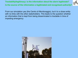 Tractability/legitimacy: is the information about the alarm legitimate?
Is the source of the information a legitimated and recognised authority?
From our simulation yes (the Centro di Monitoraggio), but it is a close entity
with no links with the other stakeholders. This leads to the question whether
an information that is kept from being disseminated is tractable in time of
impeding emergency
 