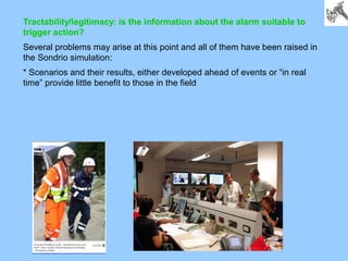 Tractability/legitimacy: is the information about the alarm suitable to
trigger action?
Several problems may arise at this point and all of them have been raised in
the Sondrio simulation:
* Scenarios and their results, either developed ahead of events or “in real
time” provide little benefit to those in the field
 