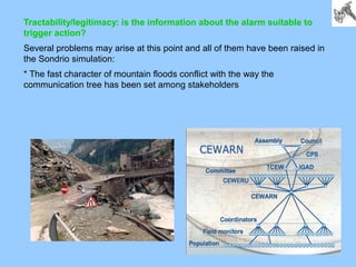 Tractability/legitimacy: is the information about the alarm suitable to
trigger action?
Several problems may arise at this point and all of them have been raised in
the Sondrio simulation:
* The fast character of mountain floods conflict with the way the
communication tree has been set among stakeholders
 
