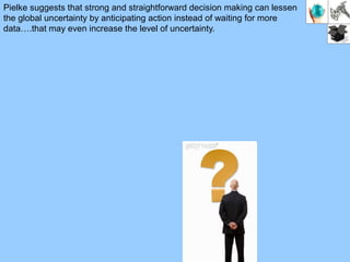 Pielke suggests that strong and straightforward decision making can lessen
the global uncertainty by anticipating action instead of waiting for more
data….that may even increase the level of uncertainty.
 