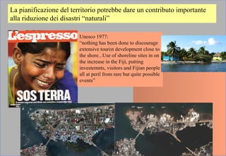 La pianificazione del territorio potrebbe dare un contributo importante
alla riduzione dei disastri “naturali”
Unesco 1977:
“nothing has been done to discourage
extensive tourist development close to
the shore...Use of shoreline sites in on
the increase in the Fiji, putting
investemnts, visitors and Fijian people
all at peril from rare but quite possible
events”
 