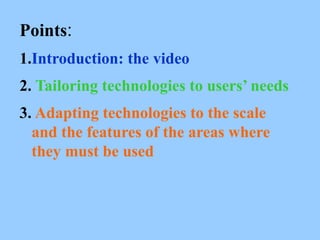 Points:
1.Introduction: the video
2. Tailoring technologies to users’ needs
3. Adapting technologies to the scale
and the features of the areas where
they must be used
 