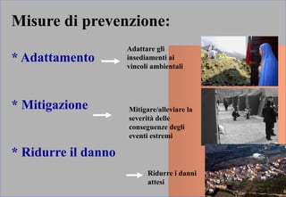 Misure di prevenzione:
* Adattamento
* Mitigazione
* Ridurre il danno
Adattare gli
insediamenti ai
vincoli ambientali
Mitigare/alleviare la
severità delle
conseguenze degli
eventi estremi
Ridurre i danni
attesi
 